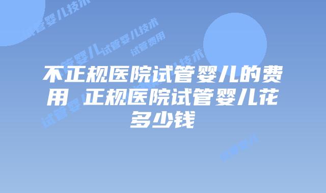 不正规医院试管婴儿的费用 正规医院试管婴儿花多少钱
