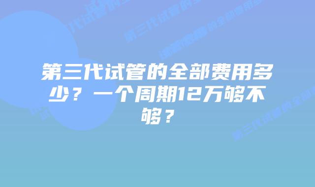 第三代试管的全部费用多少?一个周期12万够不够?