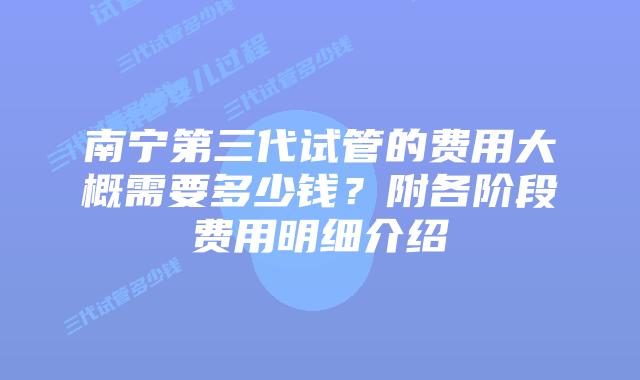 南宁第三代试管的费用大概需要多少钱?附各阶段费用明细介绍