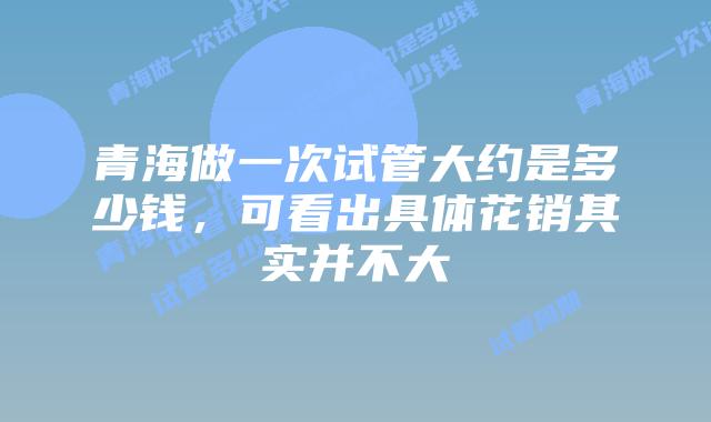 青海做一次试管大约是多少钱，可看出具体花销其实并不大