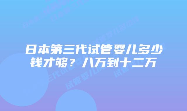 日本第三代试管婴儿多少钱才够？八万到十二万