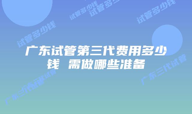 广东试管第三代费用多少钱 需做哪些准备