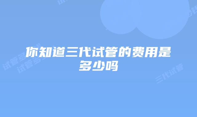 你知道三代试管的费用是多少吗