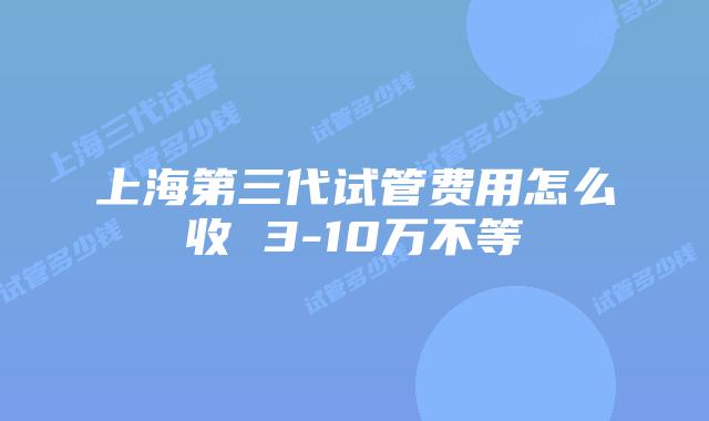 上海第三代试管费用怎么收 3-10万不等
