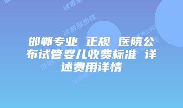 邯郸专业 正规 医院公布试管婴儿收费标准 详述费用详情