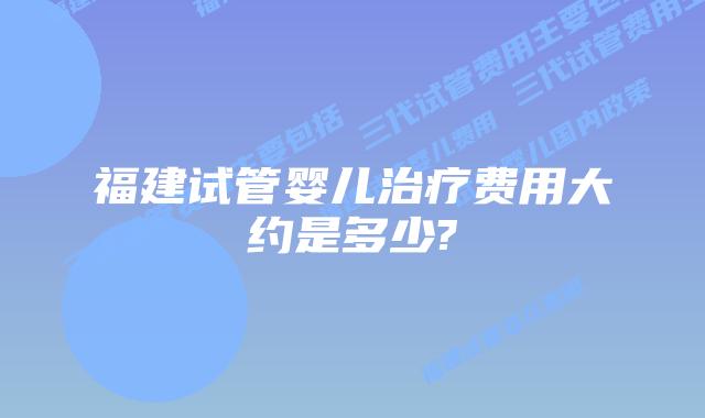 福建试管婴儿治疗费用大约是多少?