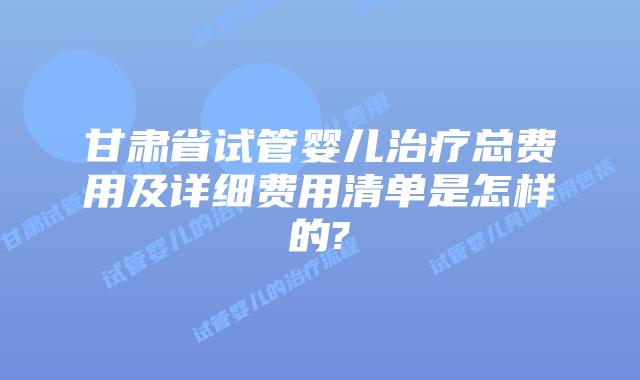 甘肃省试管婴儿治疗总费用及详细费用清单是怎样的?