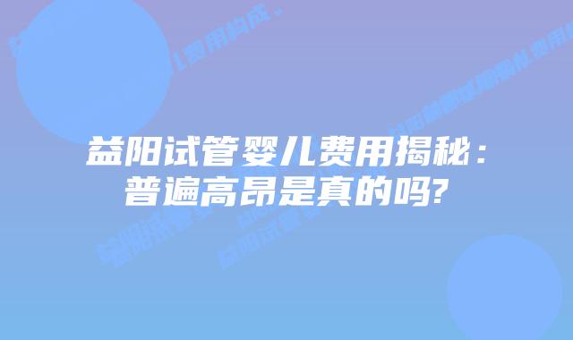 益阳试管婴儿费用揭秘:普遍高昂是真的吗?