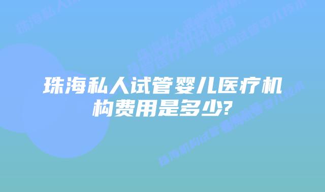 珠海私人试管婴儿医疗机构费用是多少?