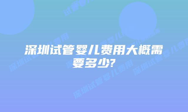 深圳试管婴儿费用大概需要多少?
