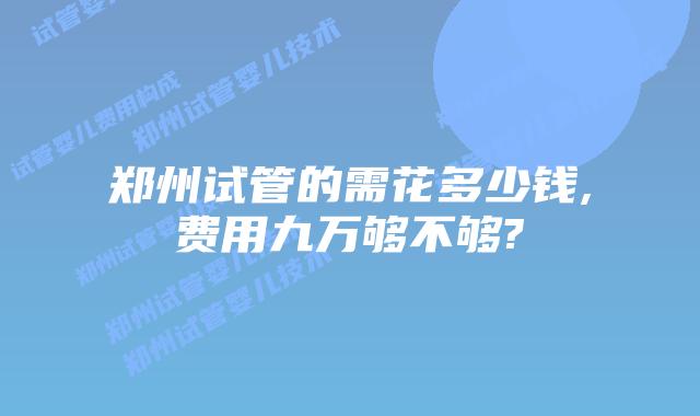 郑州试管的需花多少钱,费用九万够不够?