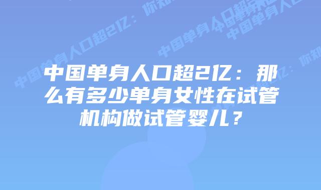 中国单身人口超2亿：那么有多少单身女性在试管机构做试管婴儿？