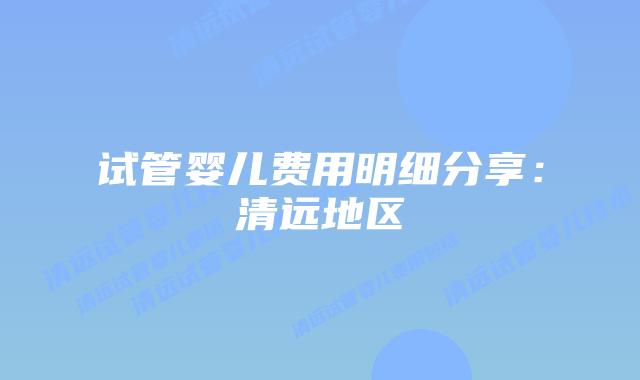 试管婴儿费用明细分享:清远地区