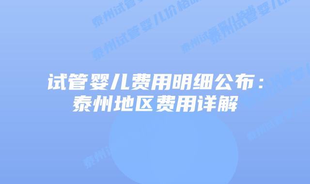 试管婴儿费用明细公布:泰州地区费用详解
