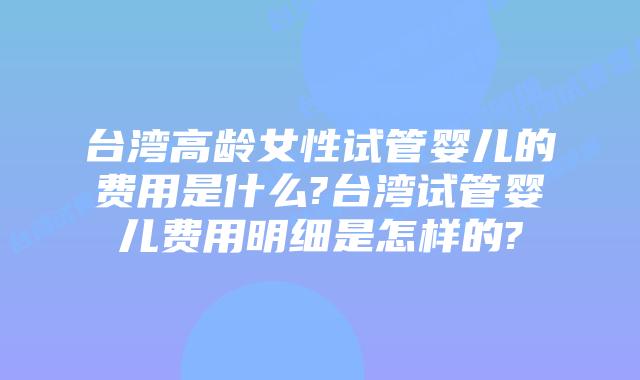 台湾高龄女性试管婴儿的费用是什么?台湾试管婴儿费用明细是怎样的?