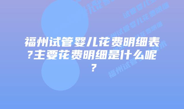 福州试管婴儿花费明细表?主要花费明细是什么呢？