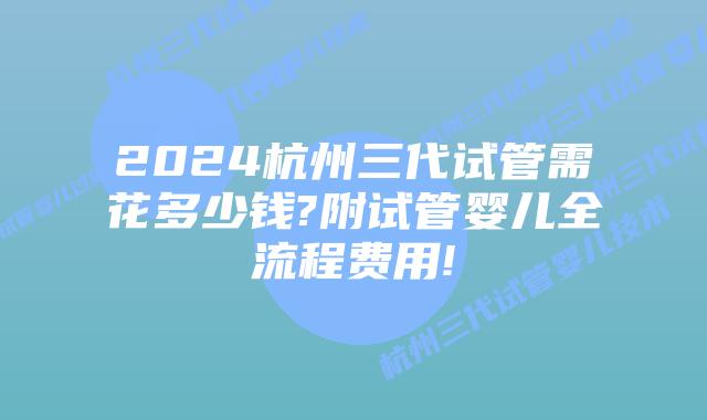 2024杭州三代试管需花多少钱?附试管婴儿全流程费用!