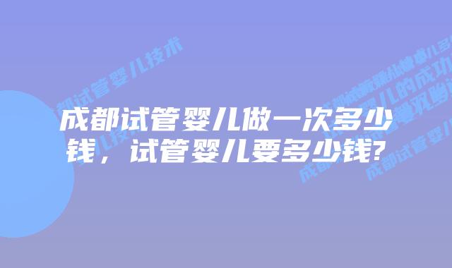 成都试管婴儿做一次多少钱,试管婴儿要多少钱?