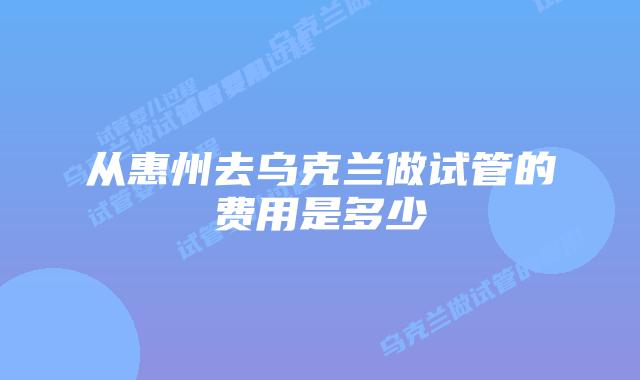 从惠州去乌克兰做试管的费用是多少