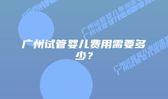 广州试管婴儿费用需要多少？