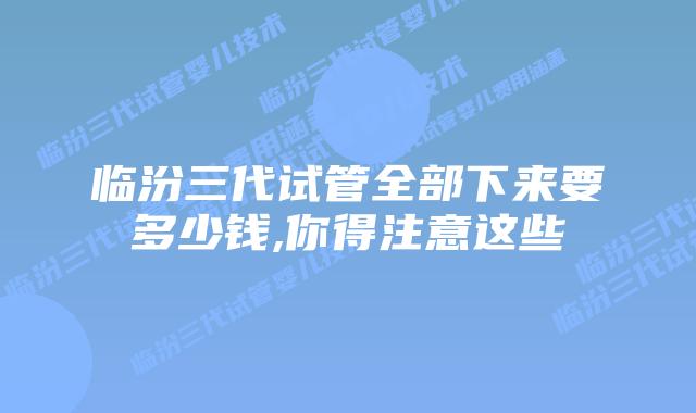 临汾三代试管全部下来要多少钱,你得注意这些