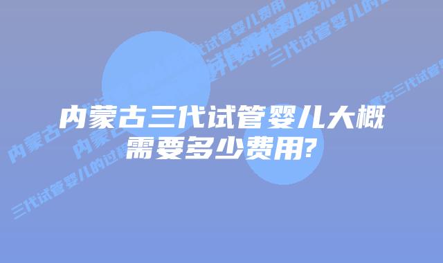内蒙古三代试管婴儿大概需要多少费用?