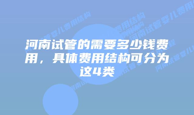 河南试管的需要多少钱费用，具体费用结构可分为这4类
