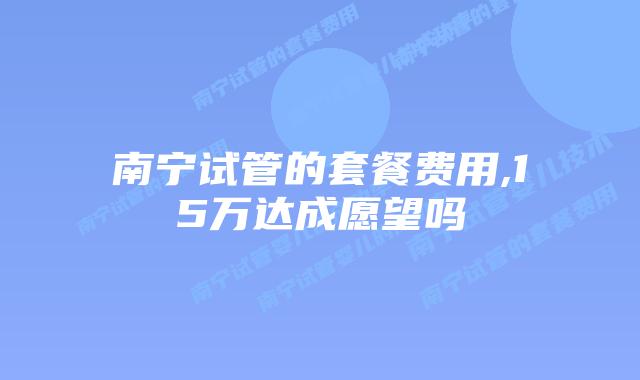 南宁试管的套餐费用,15万达成愿望吗