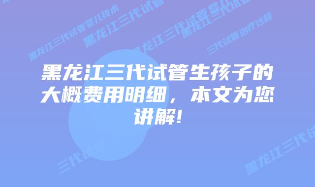 黑龙江三代试管生孩子的大概费用明细，本文为您讲解!