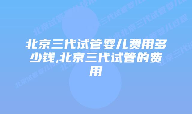 北京三代试管婴儿费用多少钱,北京三代试管的费用