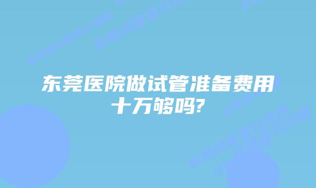 东莞医院做试管准备费用十万够吗?