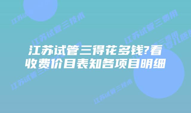 江苏试管三得花多钱?看收费价目表知各项目明细
