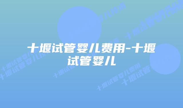 十堰试管婴儿费用-十堰试管婴儿