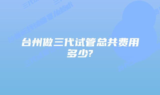 台州做三代试管总共费用多少?