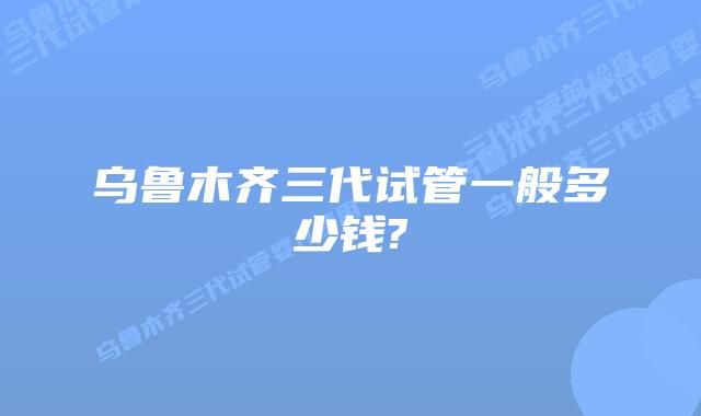 乌鲁木齐三代试管一般多少钱?