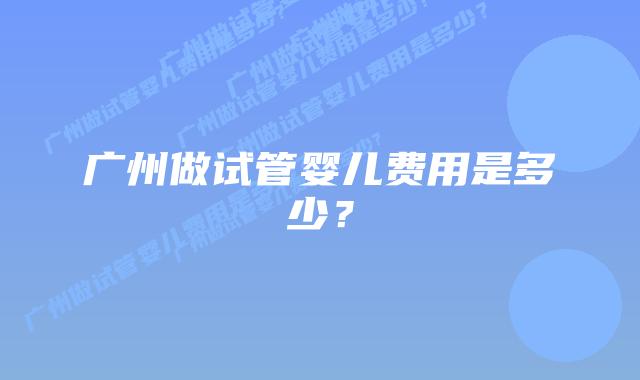 广州做试管婴儿费用是多少？