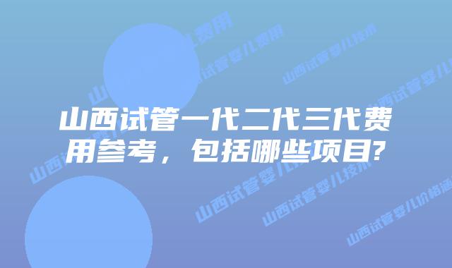 山西试管一代二代三代费用参考,包括哪些项目?