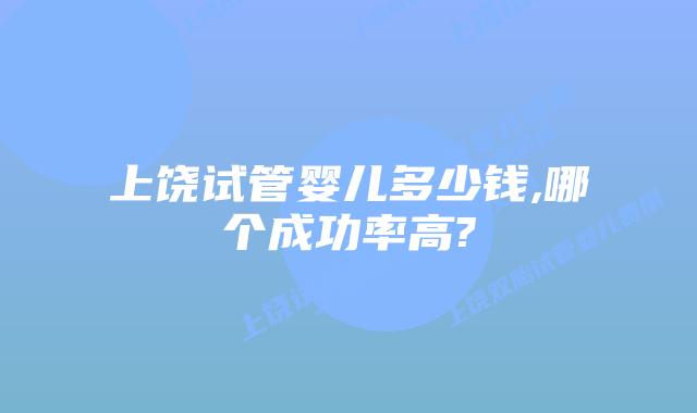 上饶试管婴儿多少钱,哪个成功率高?