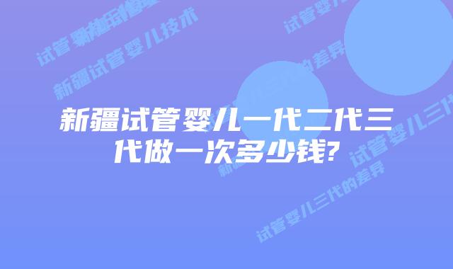 新疆试管婴儿一代二代三代做一次多少钱?