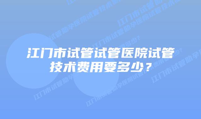 江门市试管试管医院试管技术费用要多少？
