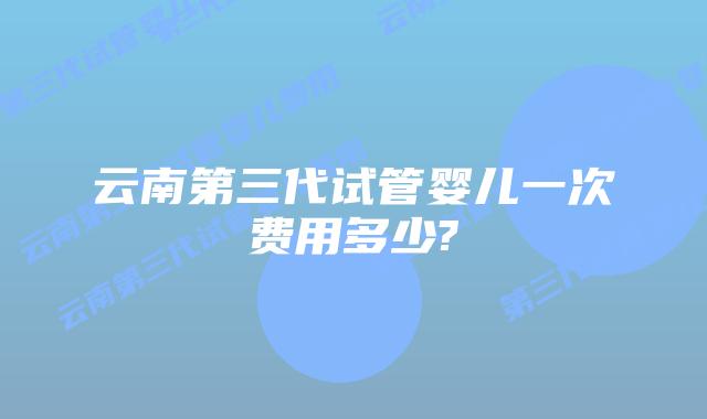 云南第三代试管婴儿一次费用多少?