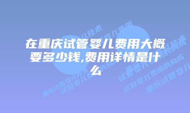 在重庆试管婴儿费用大概要多少钱,费用详情是什么