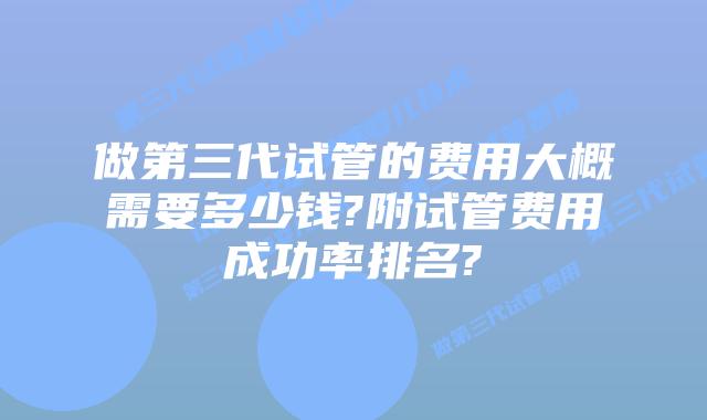 做第三代试管的费用大概需要多少钱?附试管费用成功率排名?
