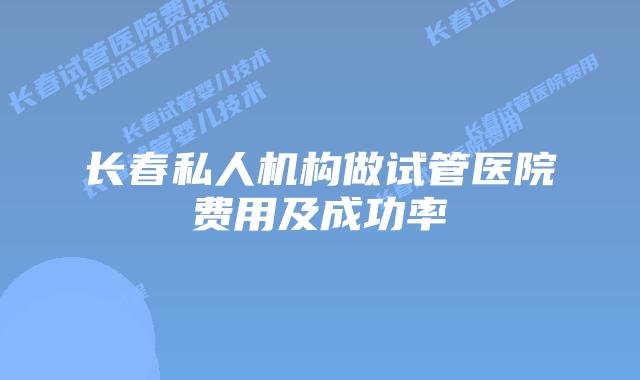 长春私人机构做试管医院费用及成功率