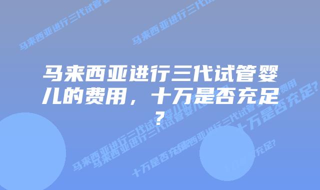 马来西亚进行三代试管婴儿的费用,十万是否充足?