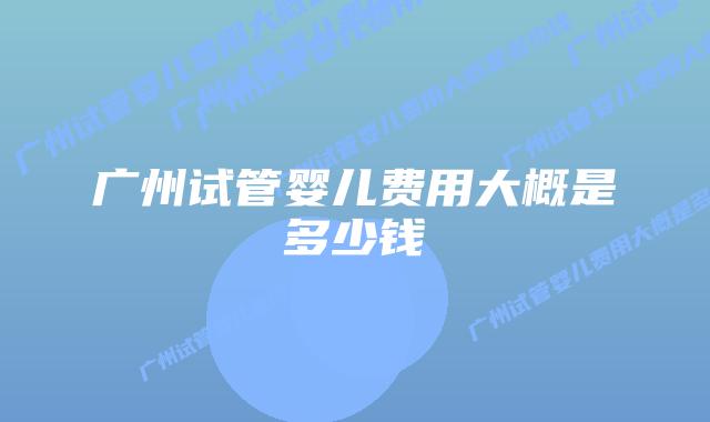 广州试管婴儿费用大概是多少钱