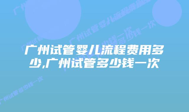 广州试管婴儿流程费用多少,广州试管多少钱一次