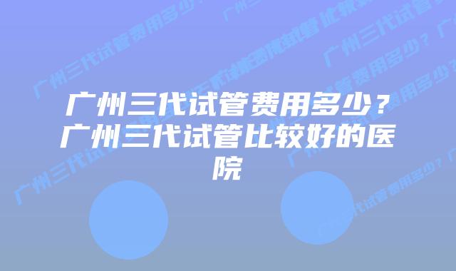 广州三代试管费用多少？广州三代试管比较好的医院