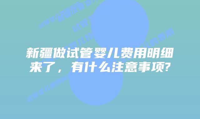 新疆做试管婴儿费用明细来了，有什么注意事项?