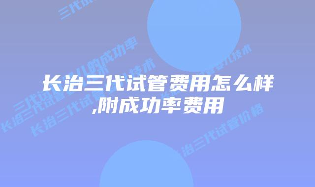 长治三代试管费用怎么样,附成功率费用
